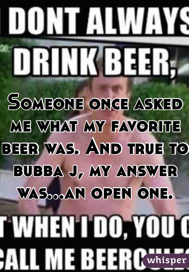 Someone once asked me what my favorite beer was. And true to bubba j, my answer was...an open one.