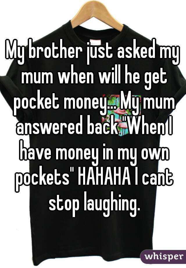 My brother just asked my mum when will he get pocket money... My mum answered back "When I have money in my own pockets" HAHAHA I cant stop laughing.