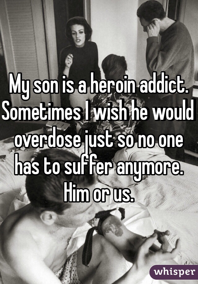 My son is a heroin addict. Sometimes I wish he would overdose just so no one has to suffer anymore. Him or us. 