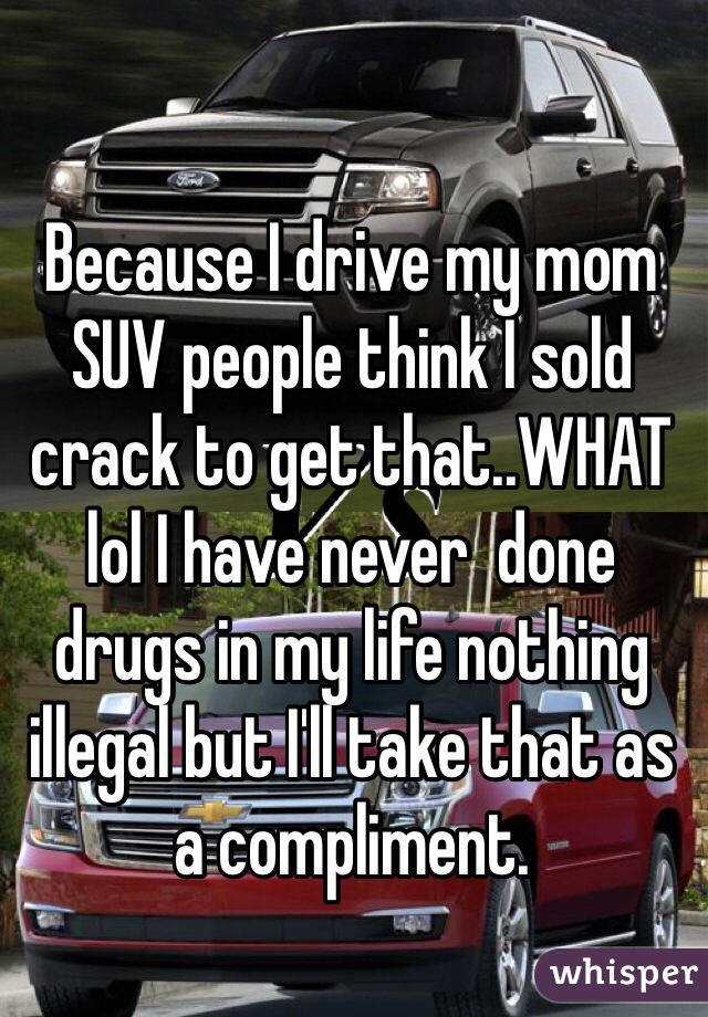 Because I drive my mom SUV people think I sold crack to get that..WHAT lol I have never  done drugs in my life nothing illegal but I'll take that as a compliment.