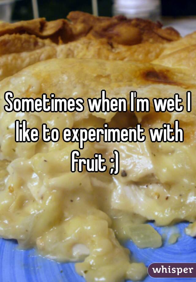 Sometimes when I'm wet I like to experiment with fruit ;)  