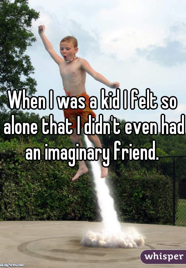 When I was a kid I felt so alone that I didn't even had an imaginary friend. 