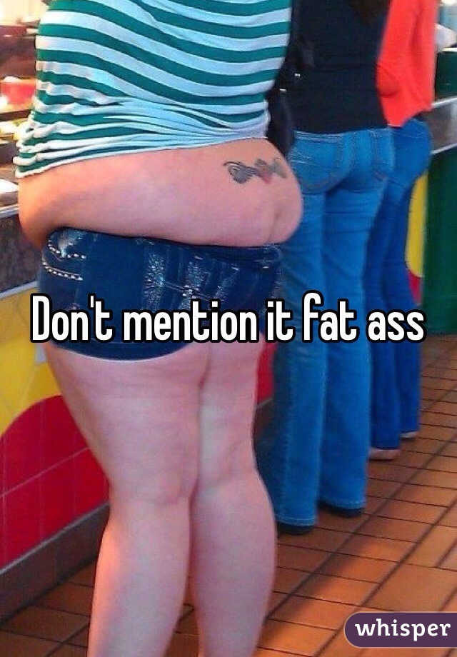 Don't mention it fat ass 