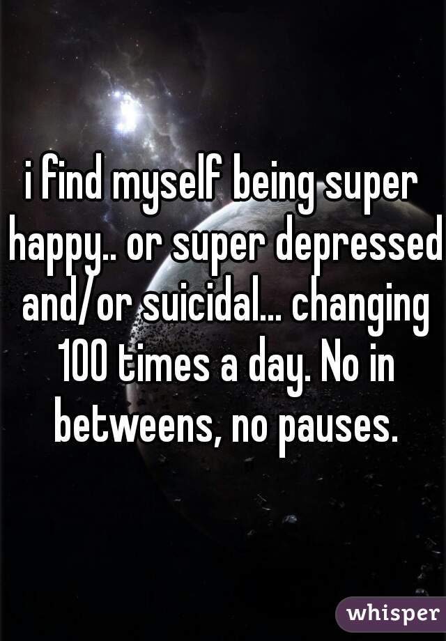 i find myself being super happy.. or super depressed and/or suicidal... changing 100 times a day. No in betweens, no pauses.