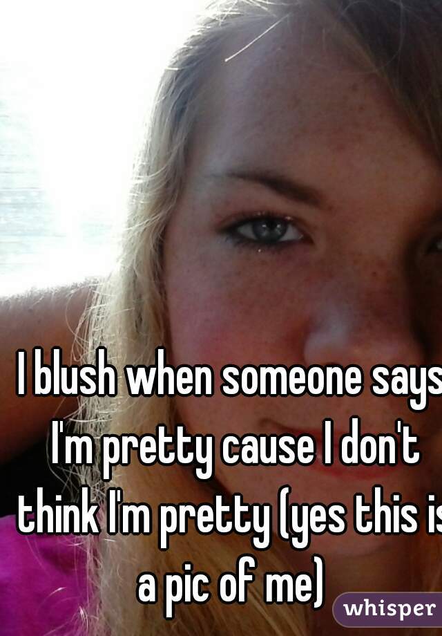 I blush when someone says I'm pretty cause I don't think I'm pretty (yes this is a pic of me) 