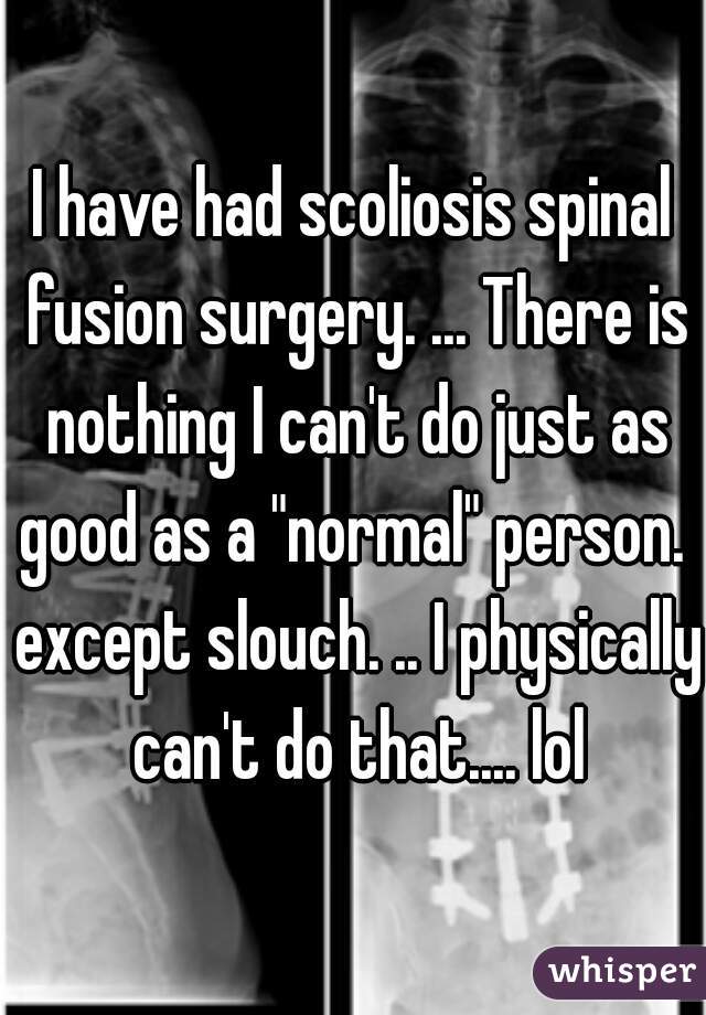 I have had scoliosis spinal fusion surgery. ... There is nothing I can't do just as good as a "normal" person.  except slouch. .. I physically can't do that.... lol