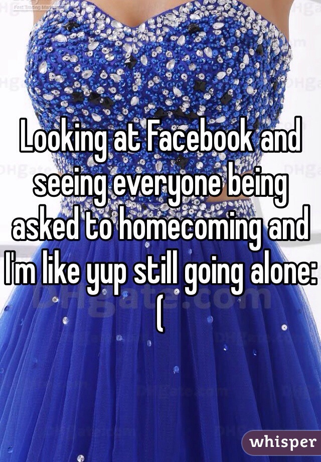 Looking at Facebook and seeing everyone being asked to homecoming and I'm like yup still going alone:(