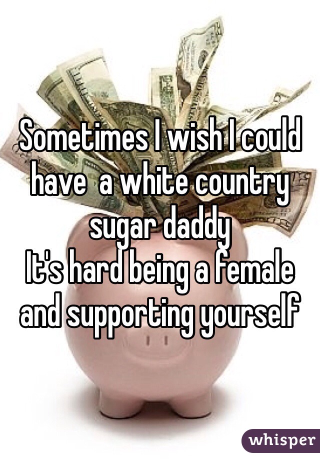 Sometimes I wish I could have  a white country sugar daddy 
It's hard being a female and supporting yourself