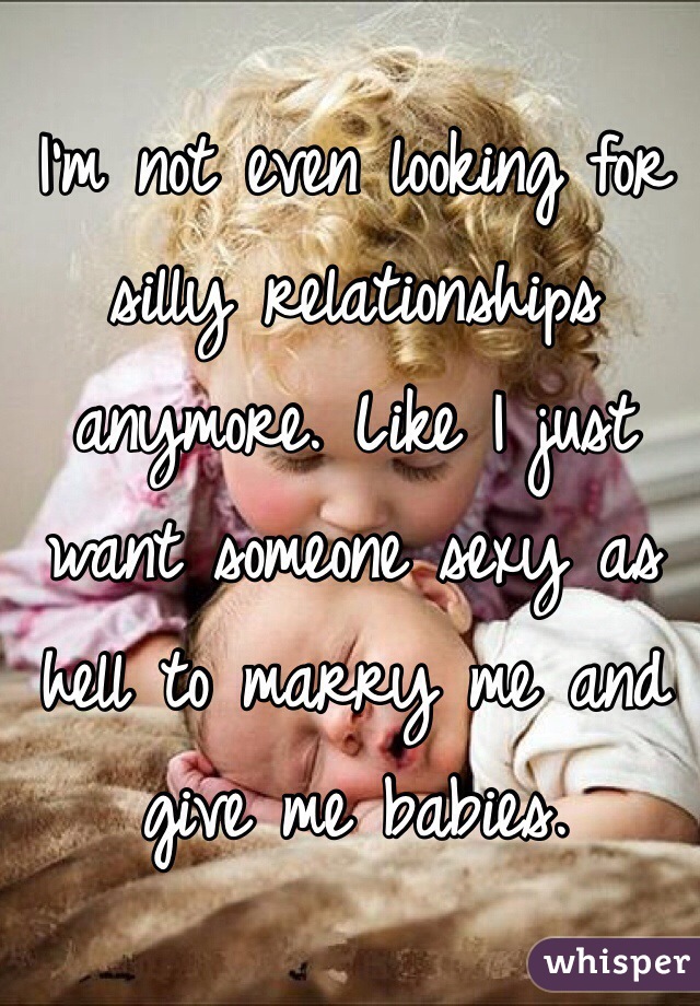 I'm not even looking for silly relationships anymore. Like I just want someone sexy as hell to marry me and give me babies. 