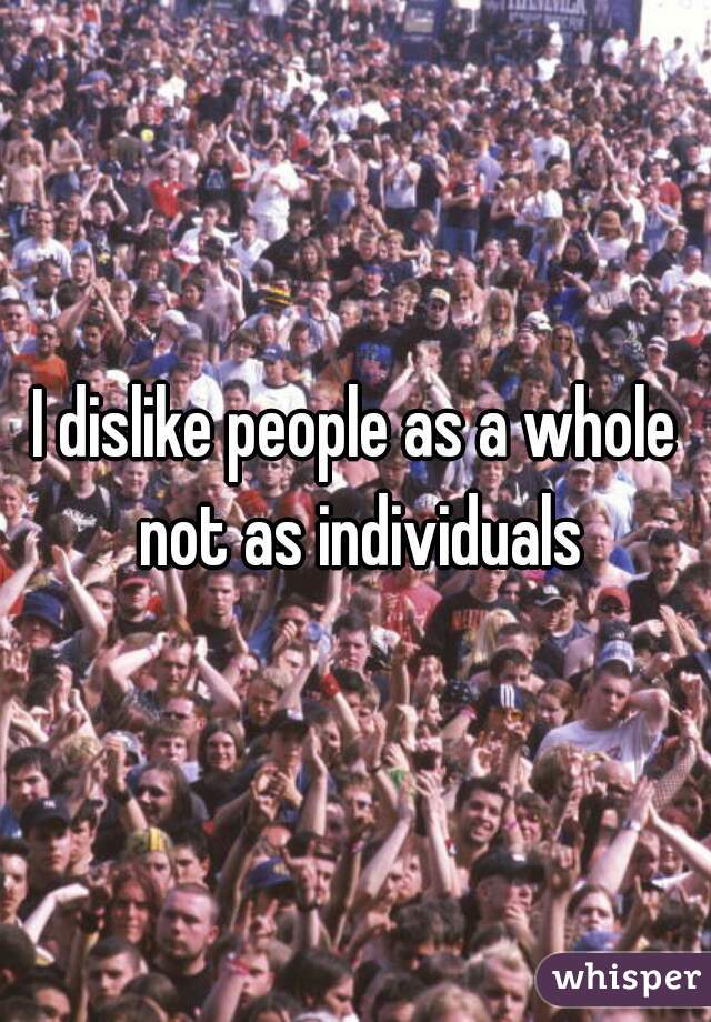 I dislike people as a whole not as individuals