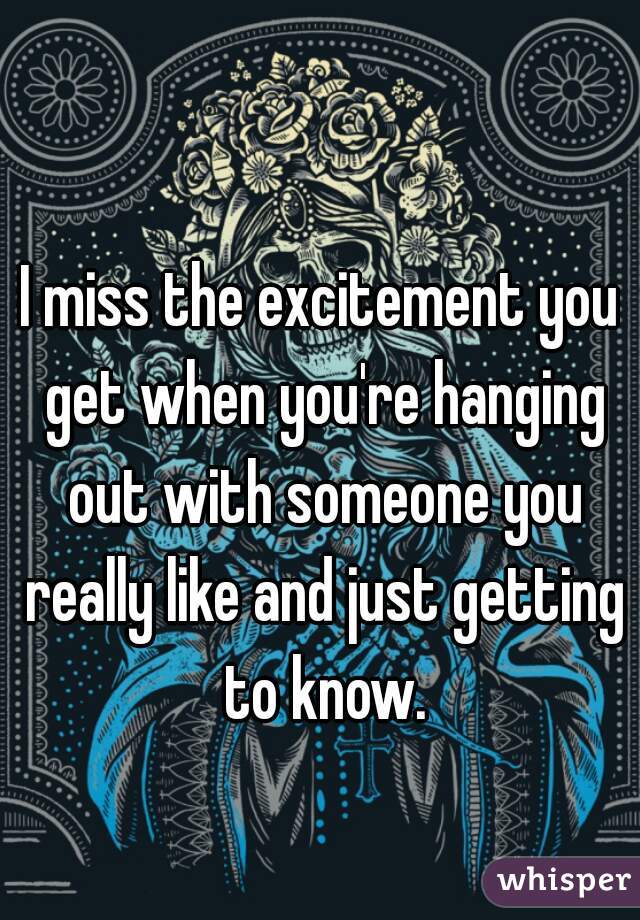 I miss the excitement you get when you're hanging out with someone you really like and just getting to know.