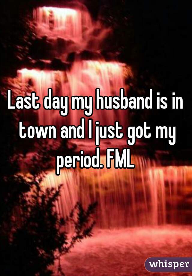 Last day my husband is in town and I just got my period. FML 