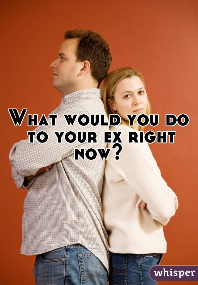 What would you do to your ex right now? 