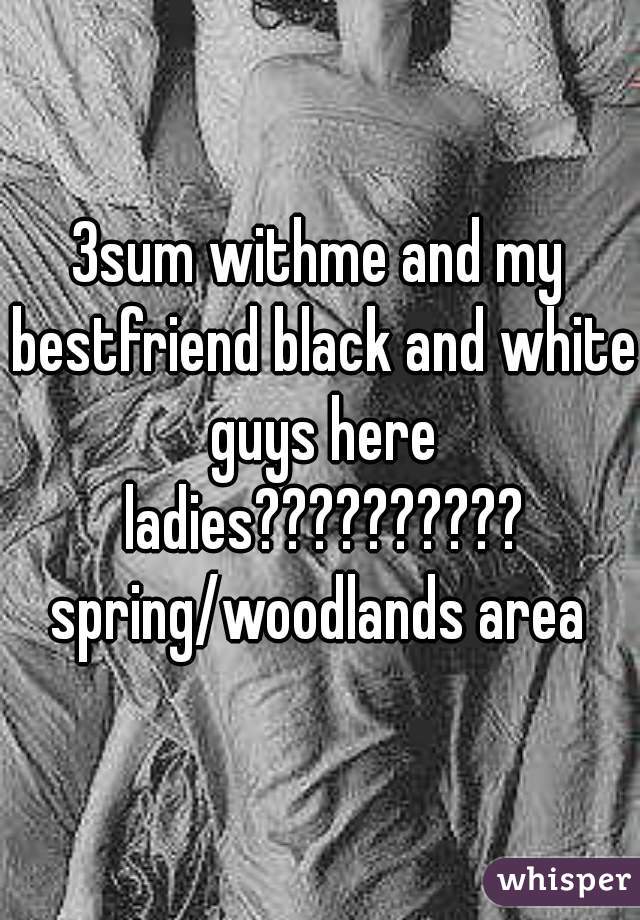 3sum withme and my bestfriend black and white guys here ladies?????????? spring/woodlands area 