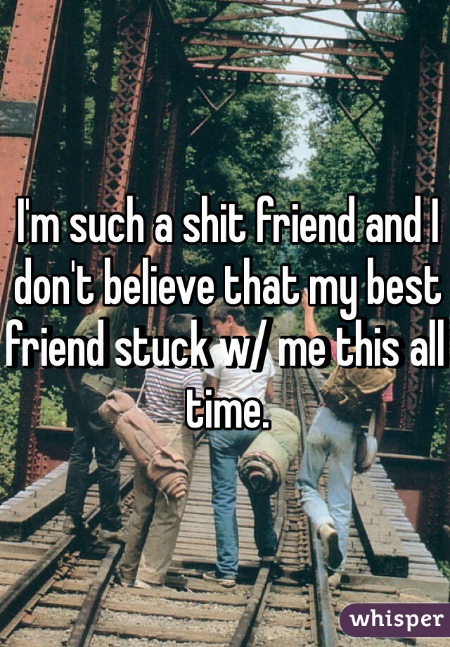 I'm such a shit friend and I don't believe that my best friend stuck w/ me this all time. 
