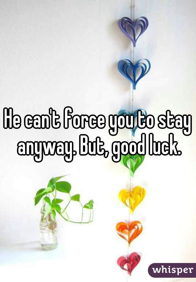 He can't force you to stay anyway. But, good luck.