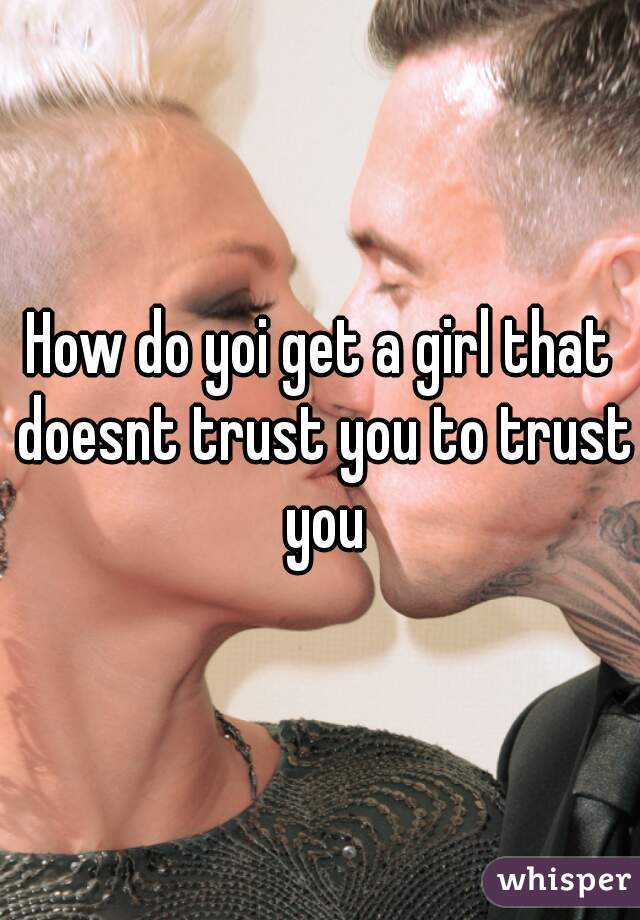 How do yoi get a girl that doesnt trust you to trust you