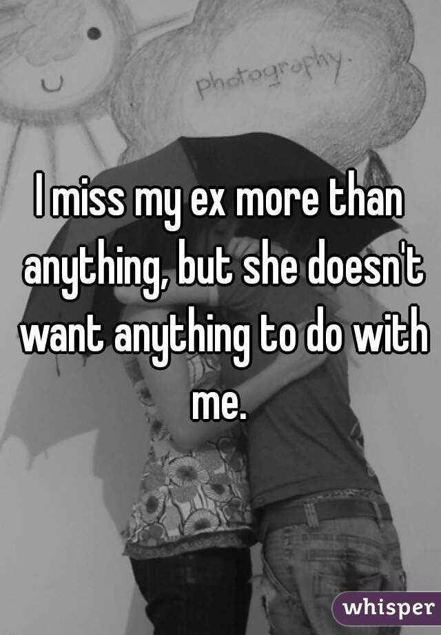 I miss my ex more than anything, but she doesn't want anything to do with me. 
