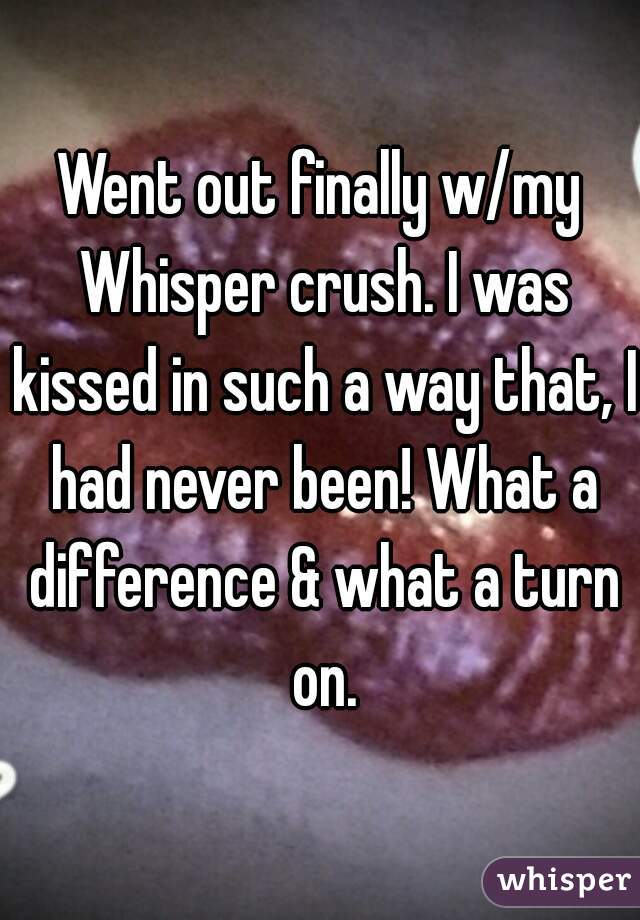 Went out finally w/my Whisper crush. I was kissed in such a way that, I had never been! What a difference & what a turn on.