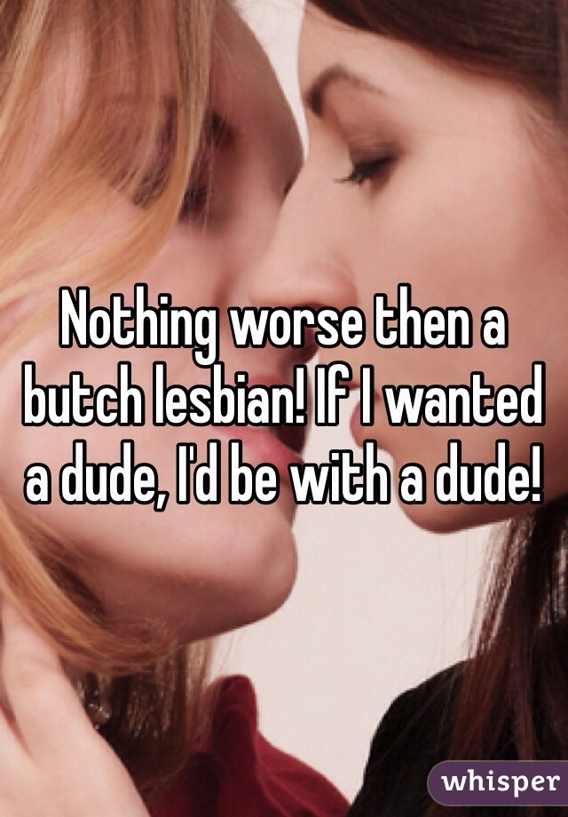 Nothing worse then a butch lesbian! If I wanted a dude, I'd be with a dude!