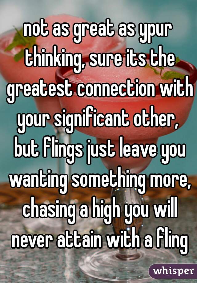 not as great as ypur thinking, sure its the greatest connection with your significant other,  but flings just leave you wanting something more, chasing a high you will never attain with a fling