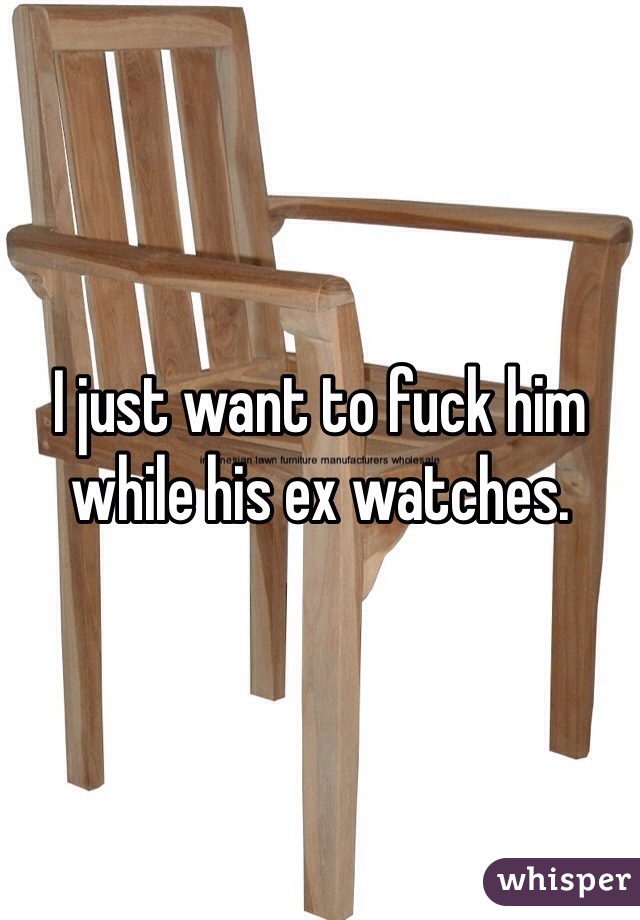 I just want to fuck him while his ex watches.