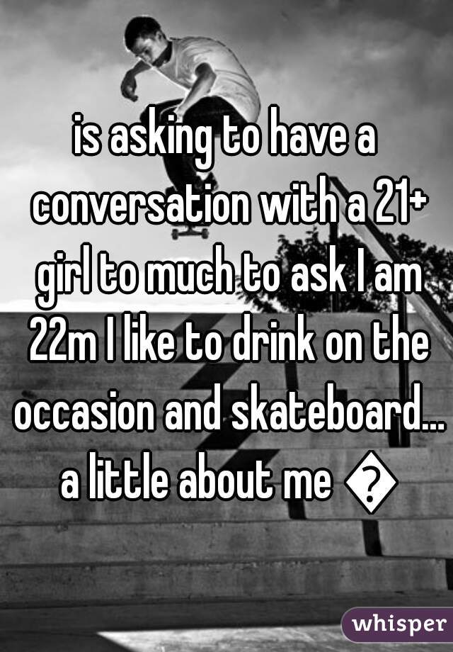 is asking to have a conversation with a 21+ girl to much to ask I am 22m I like to drink on the occasion and skateboard… a little about me 😝