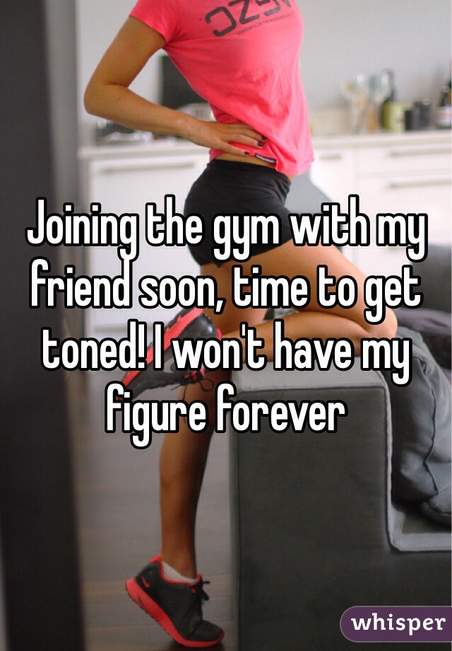 Joining the gym with my friend soon, time to get toned! I won't have my figure forever 
