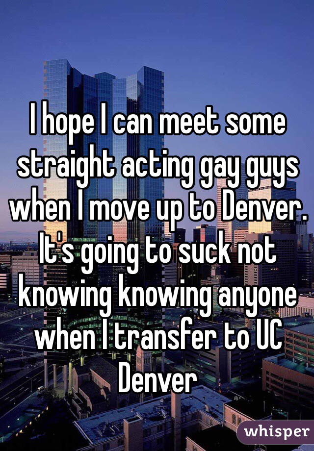 I hope I can meet some straight acting gay guys when I move up to Denver. It's going to suck not knowing knowing anyone when I transfer to UC Denver 