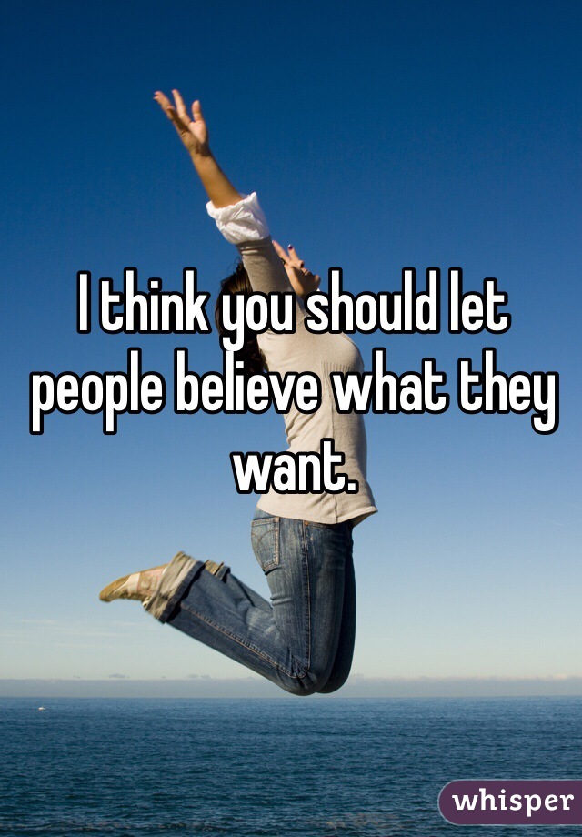 I think you should let people believe what they want.