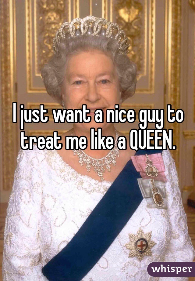 I just want a nice guy to treat me like a QUEEN.