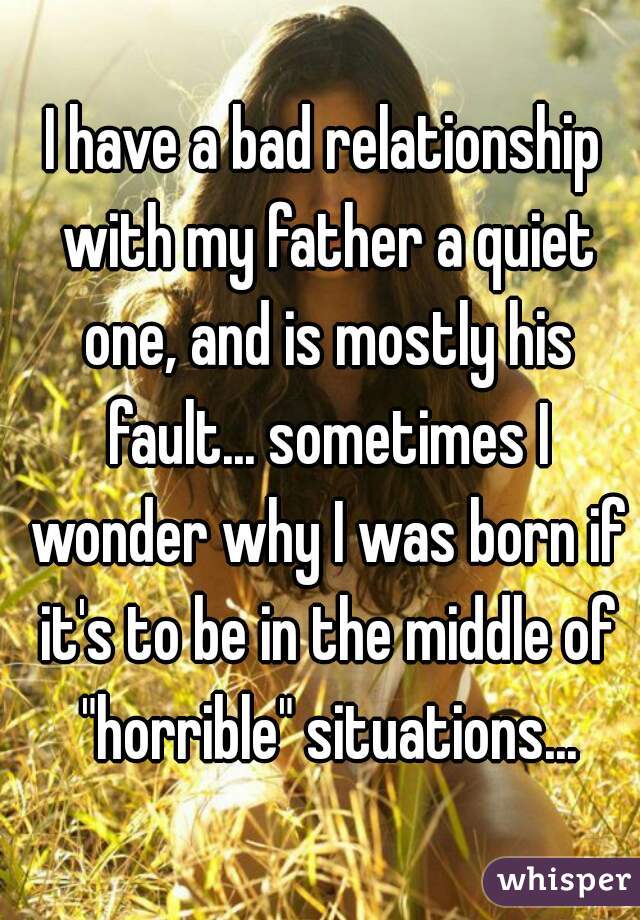 I have a bad relationship with my father a quiet one, and is mostly his fault... sometimes I wonder why I was born if it's to be in the middle of "horrible" situations...