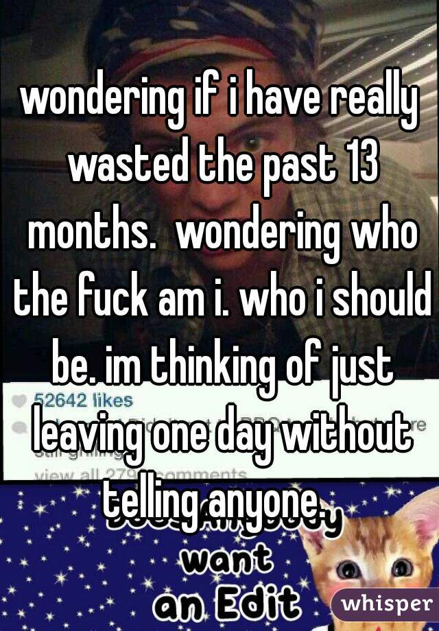 wondering if i have really wasted the past 13 months.  wondering who the fuck am i. who i should be. im thinking of just leaving one day without telling anyone.  