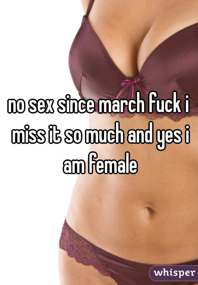 no sex since march fuck i miss it so much and yes i am female