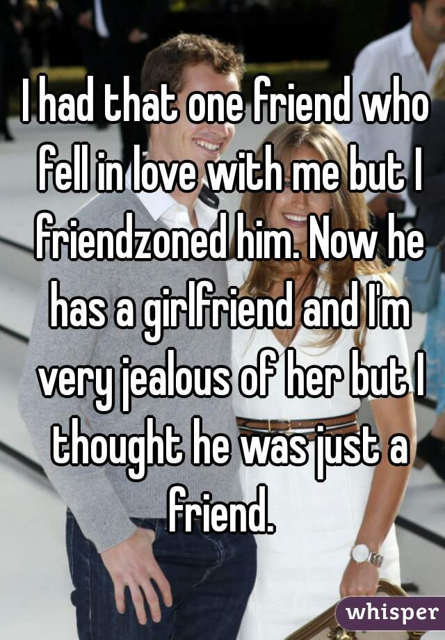 I had that one friend who fell in love with me but I friendzoned him. Now he has a girlfriend and I'm very jealous of her but I thought he was just a friend.  