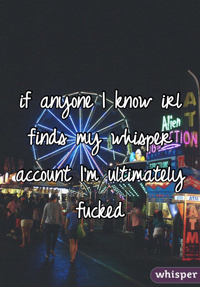 if anyone I know irl finds my whisper account I'm ultimately fucked
