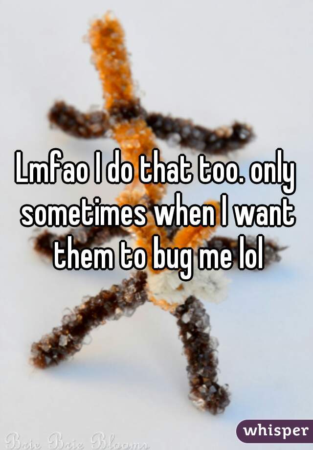 Lmfao I do that too. only sometimes when I want them to bug me lol