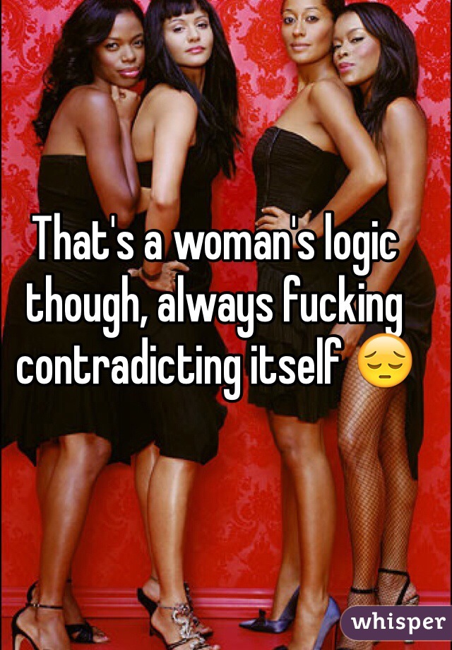 That's a woman's logic though, always fucking contradicting itself 😔