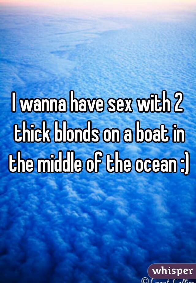 I wanna have sex with 2 thick blonds on a boat in the middle of the ocean :)