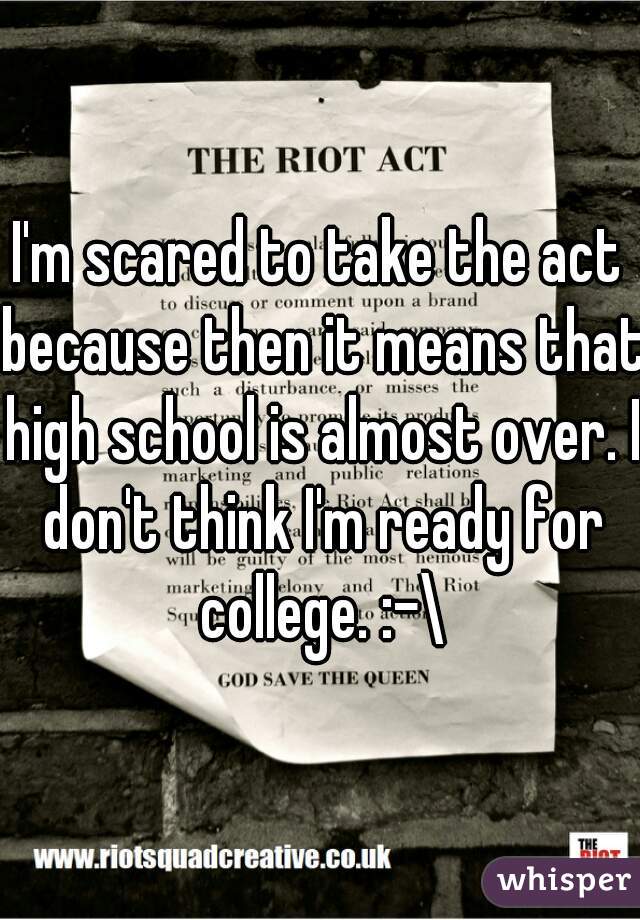 I'm scared to take the act because then it means that high school is almost over. I don't think I'm ready for college. :-\