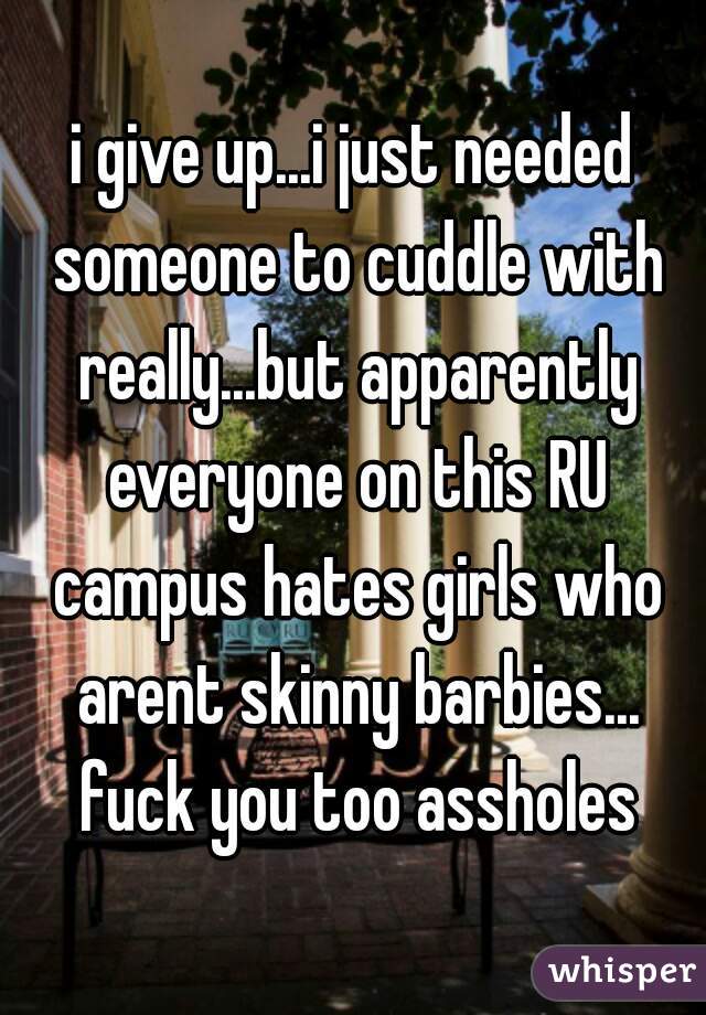 i give up...i just needed someone to cuddle with really...but apparently everyone on this RU campus hates girls who arent skinny barbies... fuck you too assholes