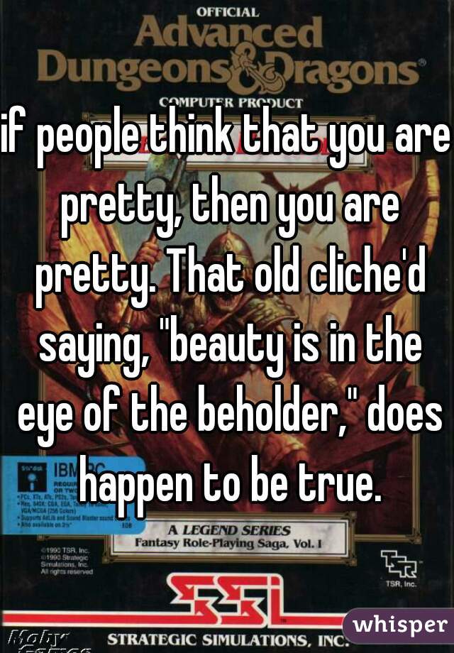 if people think that you are pretty, then you are pretty. That old cliche'd saying, "beauty is in the eye of the beholder," does happen to be true.