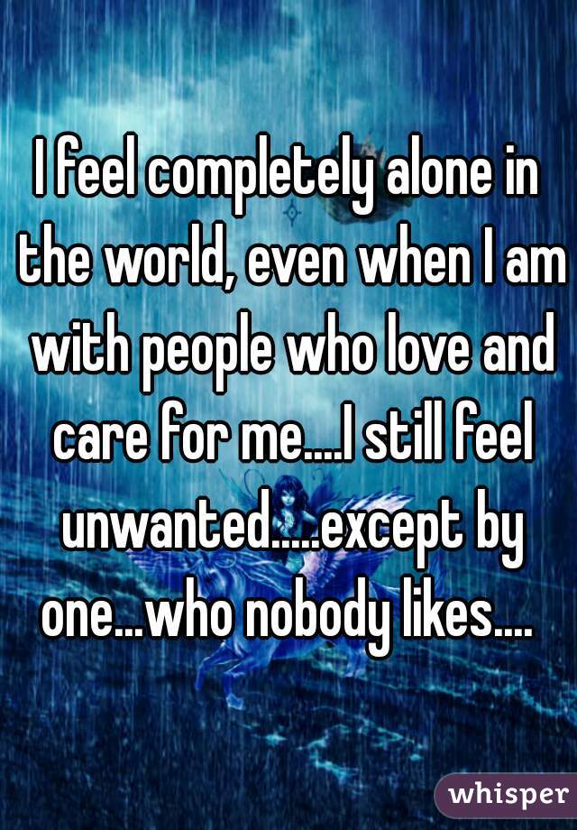 I feel completely alone in the world, even when I am with people who love and care for me....I still feel unwanted.....except by one...who nobody likes.... 
