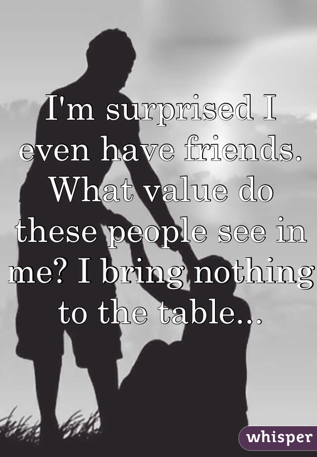 I'm surprised I even have friends. What value do these people see in me? I bring nothing to the table...