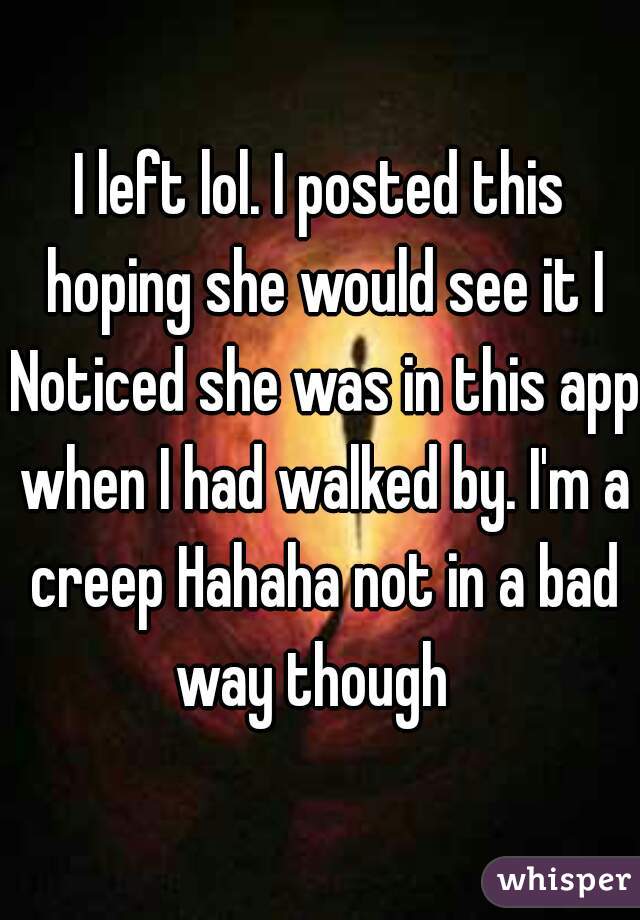 I left lol. I posted this hoping she would see it I Noticed she was in this app when I had walked by. I'm a creep Hahaha not in a bad way though  