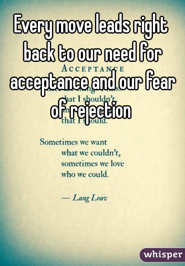 Every move leads right back to our need for acceptance and our fear of rejection 