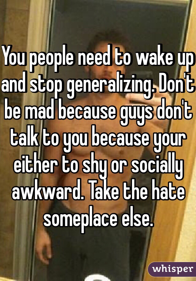 You people need to wake up and stop generalizing. Don't be mad because guys don't talk to you because your either to shy or socially awkward. Take the hate someplace else. 