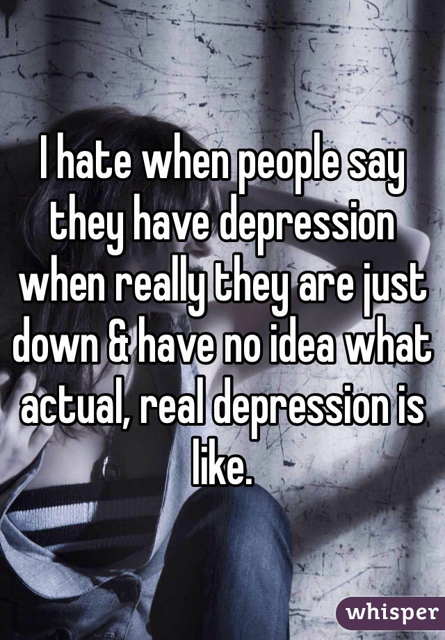 I hate when people say they have depression when really they are just down & have no idea what actual, real depression is like.
