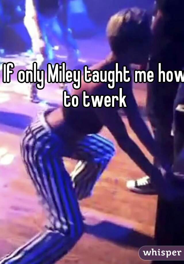 If only Miley taught me how to twerk 