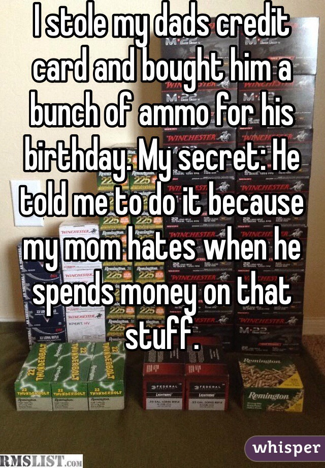 I stole my dads credit card and bought him a bunch of ammo for his birthday. My secret: He told me to do it because my mom hates when he spends money on that stuff.